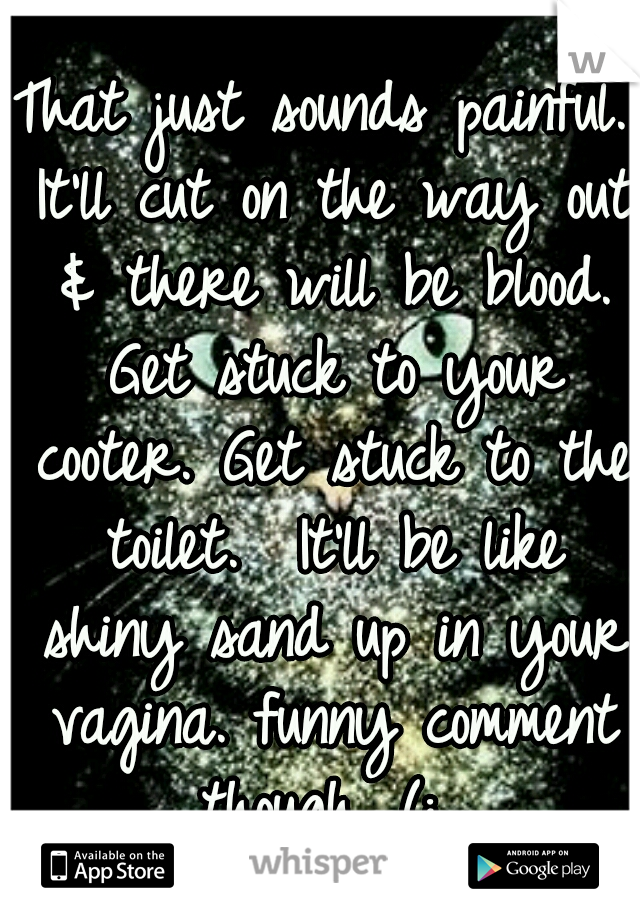 That just sounds painful. It'll cut on the way out & there will be blood. Get stuck to your cooter. Get stuck to the toilet.  It'll be like shiny sand up in your vagina. funny comment though. (: 