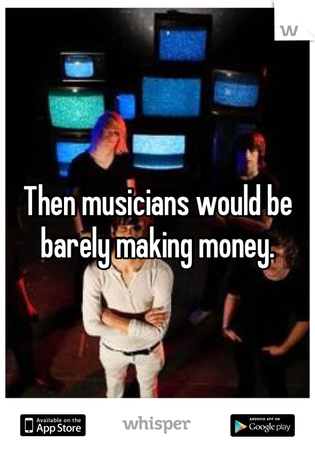 Then musicians would be barely making money.