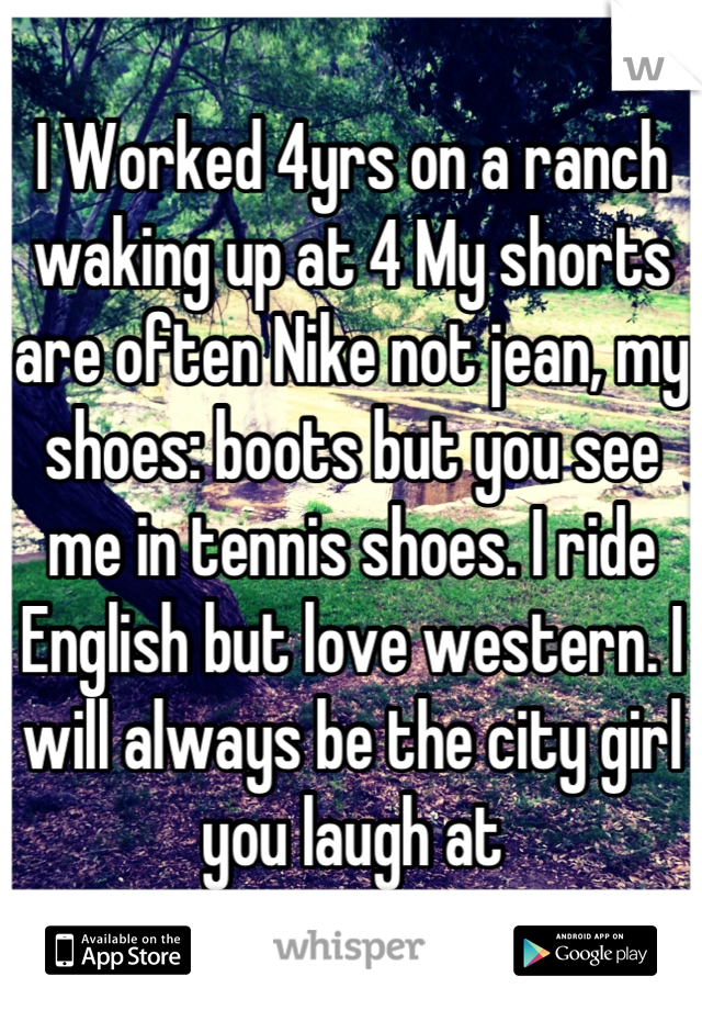 I Worked 4yrs on a ranch waking up at 4 My shorts are often Nike not jean, my shoes: boots but you see me in tennis shoes. I ride English but love western. I will always be the city girl you laugh at