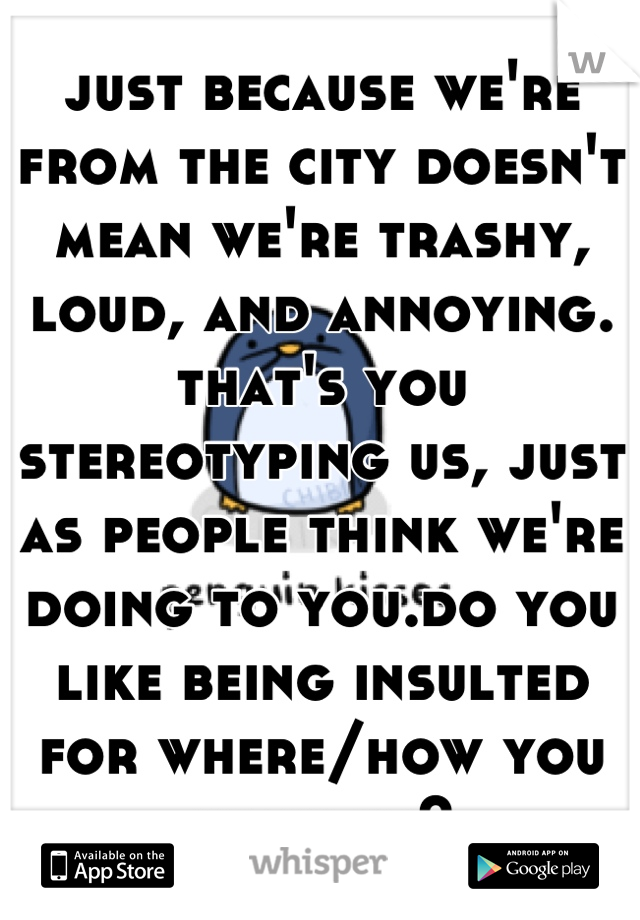 just because we're from the city doesn't mean we're trashy, loud, and annoying. that's you stereotyping us, just as people think we're doing to you.do you like being insulted for where/how you grew up?