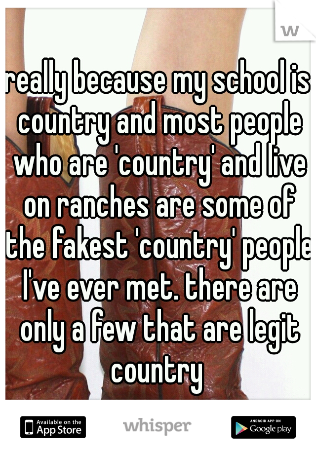 really because my school is country and most people who are 'country' and live on ranches are some of the fakest 'country' people I've ever met. there are only a few that are legit country 