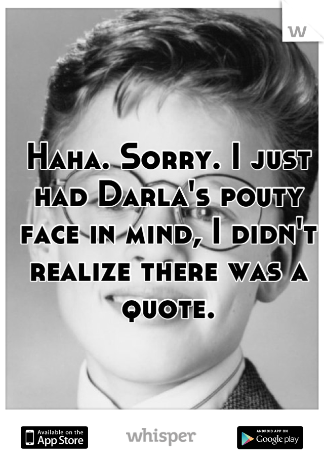 Haha. Sorry. I just had Darla's pouty face in mind, I didn't realize there was a quote.