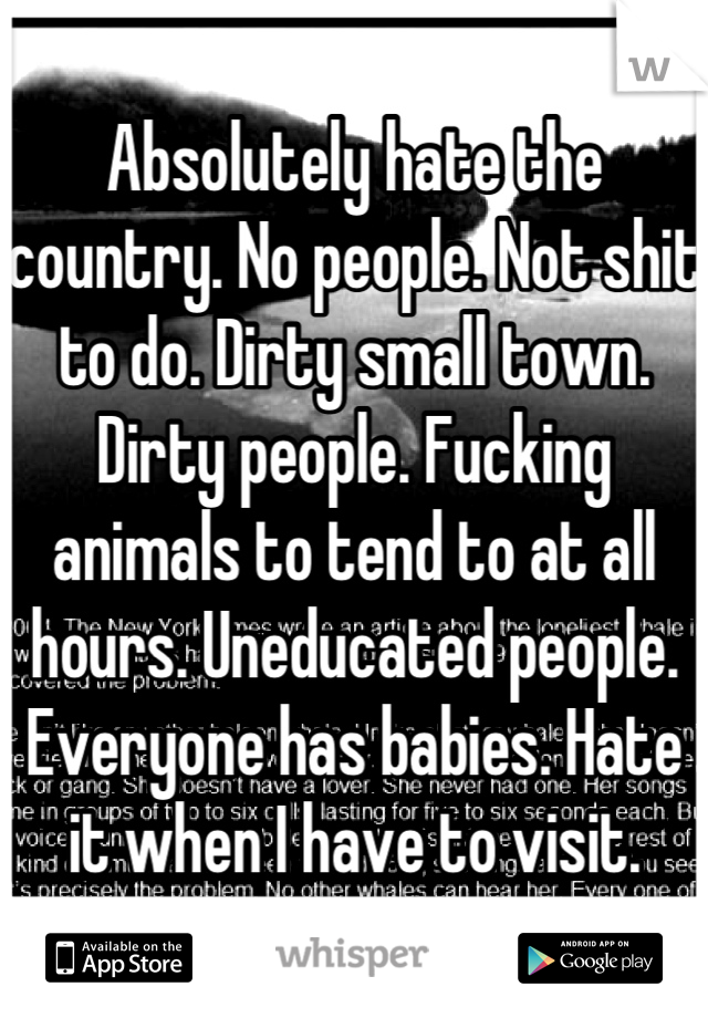 Absolutely hate the country. No people. Not shit to do. Dirty small town. Dirty people. Fucking animals to tend to at all hours. Uneducated people. Everyone has babies. Hate it when I have to visit.