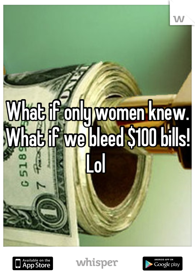 What if only women knew. What if we bleed $100 bills! Lol 