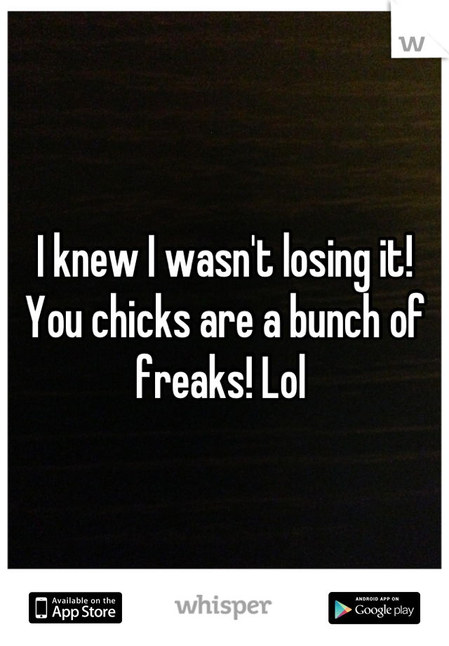I knew I wasn't losing it! 
You chicks are a bunch of freaks! Lol 