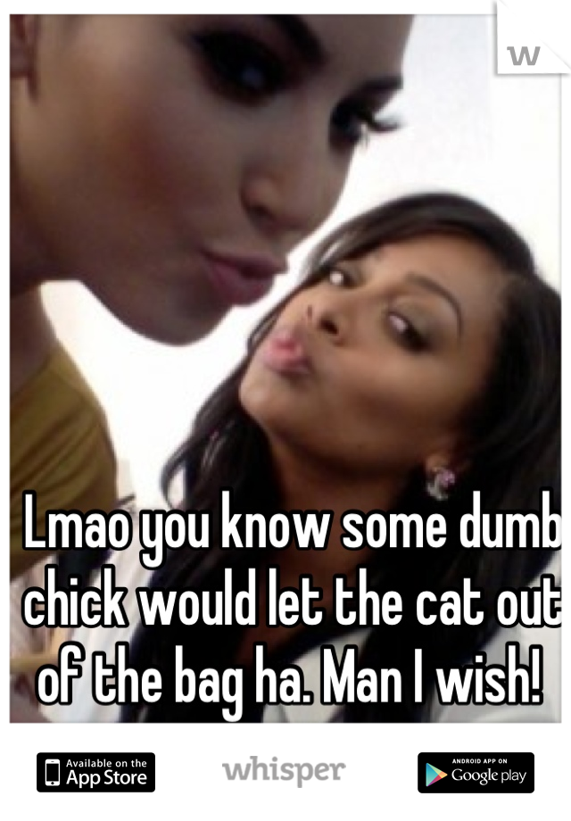 Lmao you know some dumb chick would let the cat out of the bag ha. Man I wish! 