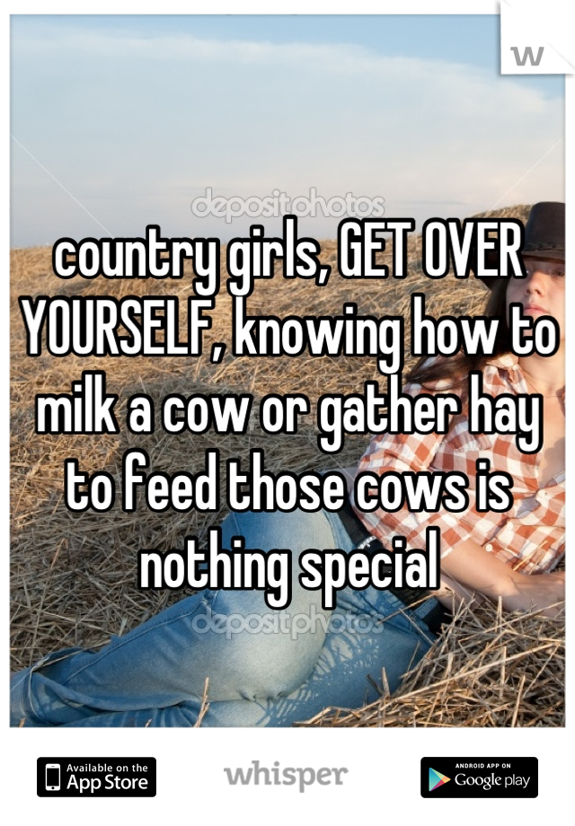 country girls, GET OVER YOURSELF, knowing how to milk a cow or gather hay to feed those cows is nothing special
