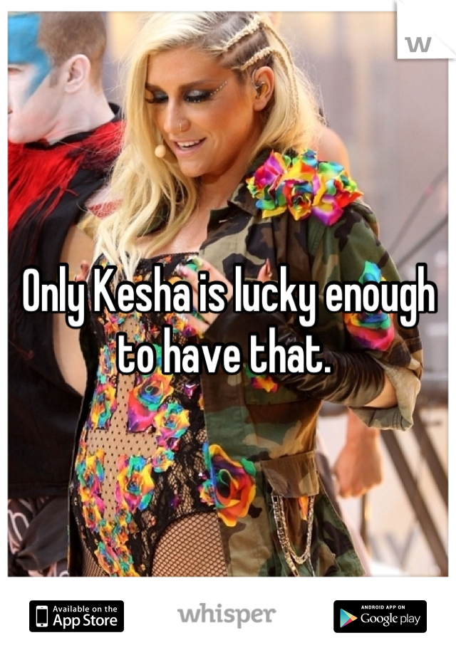 Only Kesha is lucky enough to have that. 