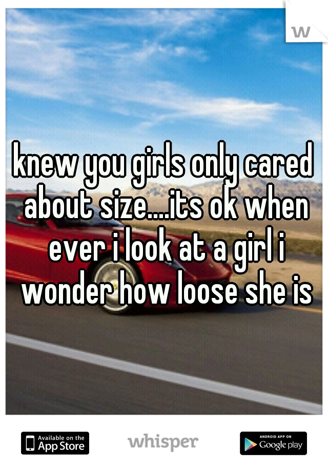knew you girls only cared about size....its ok when ever i look at a girl i wonder how loose she is
