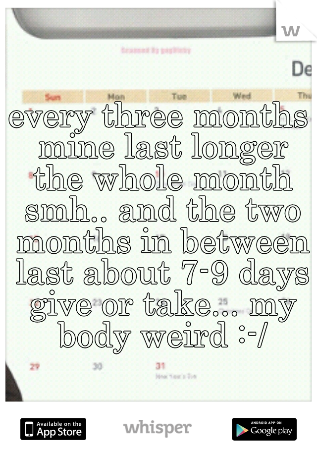 every three months mine last longer the whole month smh.. and the two months in between last about 7-9 days give or take... my body weird :-/