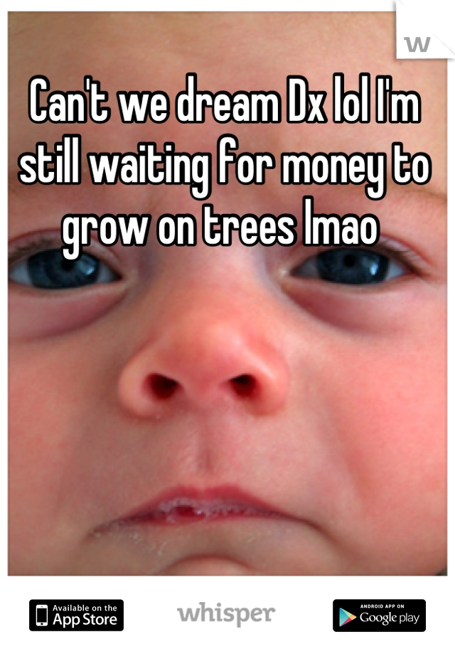 Can't we dream Dx lol I'm still waiting for money to grow on trees lmao 