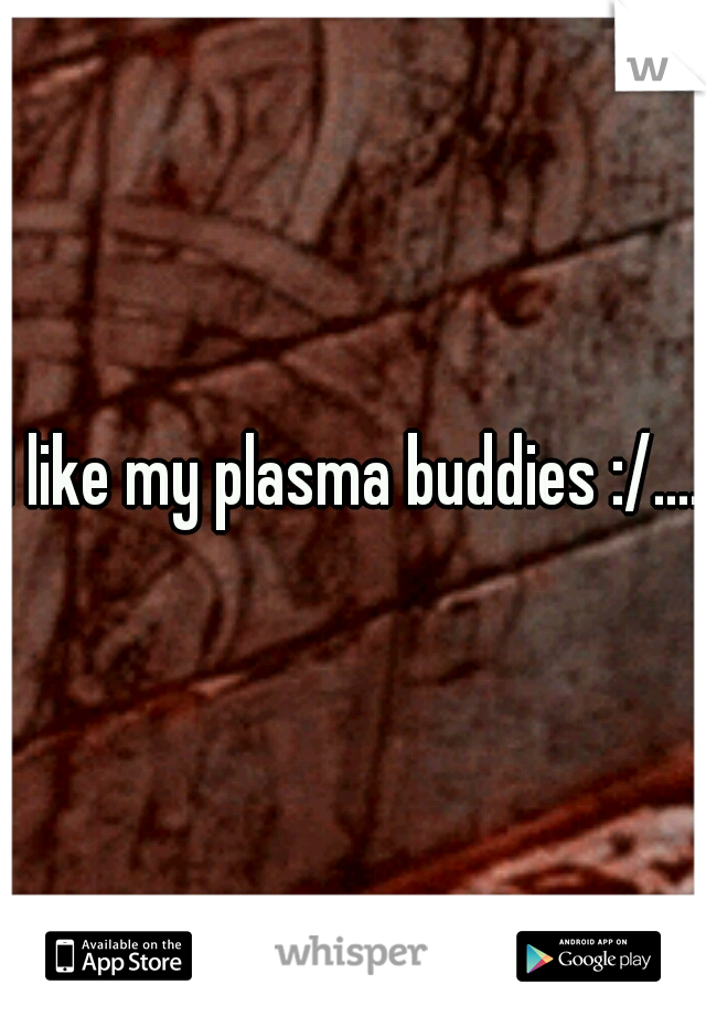 I like my plasma buddies :/.... 