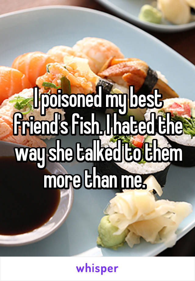 I poisoned my best friend's fish. I hated the way she talked to them more than me.  