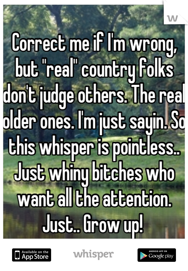 Correct me if I'm wrong, but "real" country folks don't judge others. The real older ones. I'm just sayin. So this whisper is pointless.. Just whiny bitches who want all the attention. Just.. Grow up! 