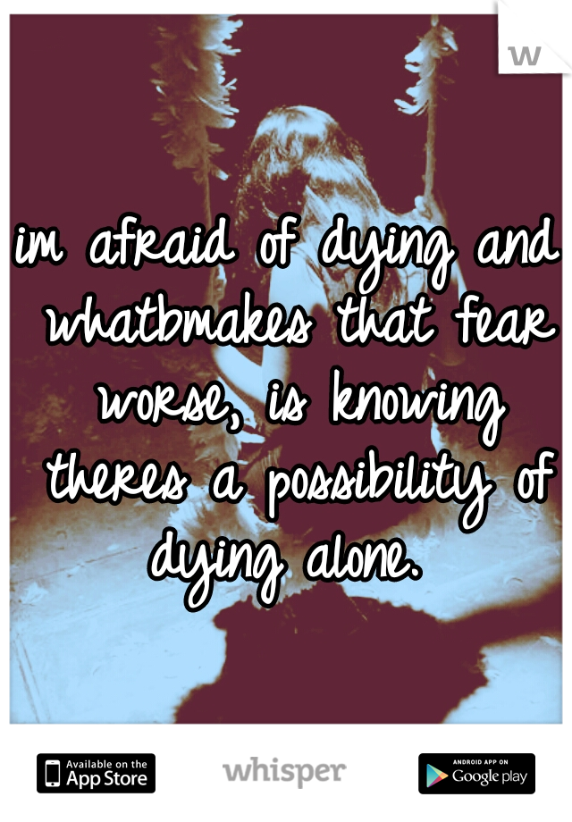 im afraid of dying and whatbmakes that fear worse, is knowing theres a possibility of dying alone. 