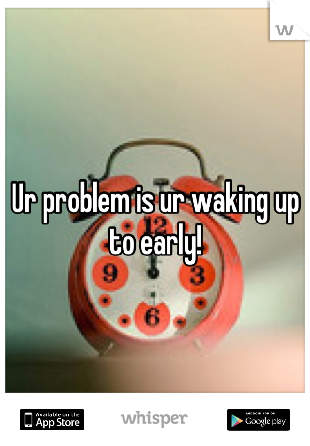 Ur problem is ur waking up to early!