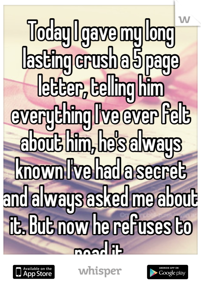 Today I gave my long lasting crush a 5 page letter, telling him everything I've ever felt about him, he's always known I've had a secret and always asked me about it. But now he refuses to read it.