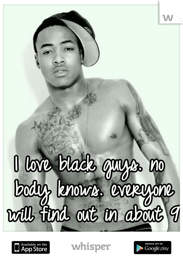 I love black guys. no body knows. everyone will find out in about 9 months though.