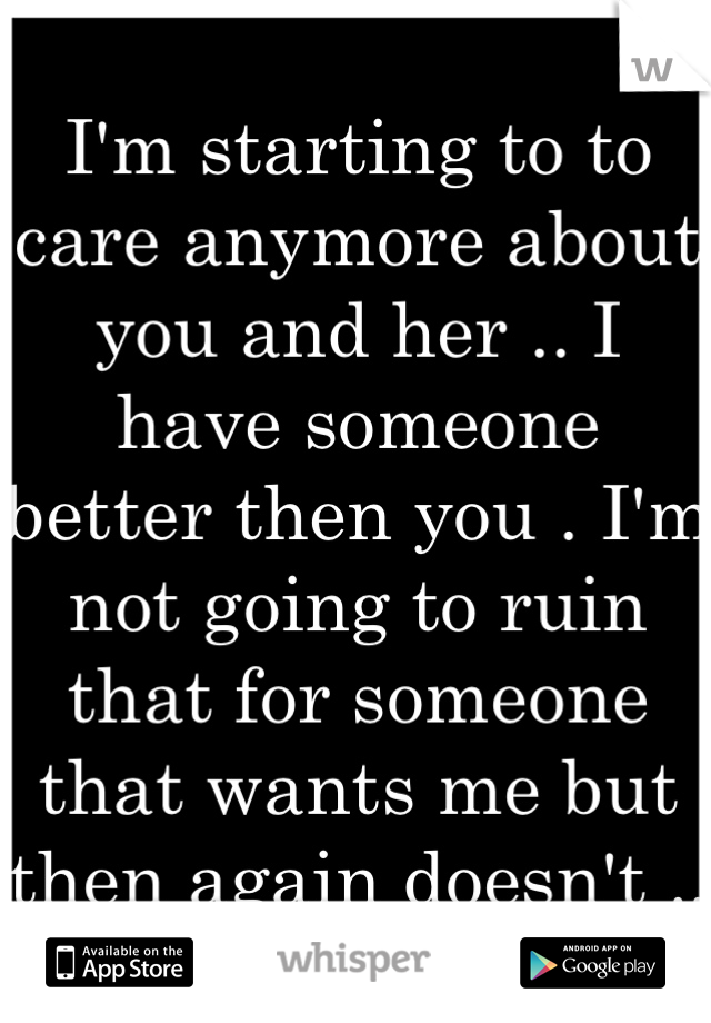 I'm starting to to care anymore about you and her .. I have someone better then you . I'm not going to ruin that for someone that wants me but then again doesn't ..