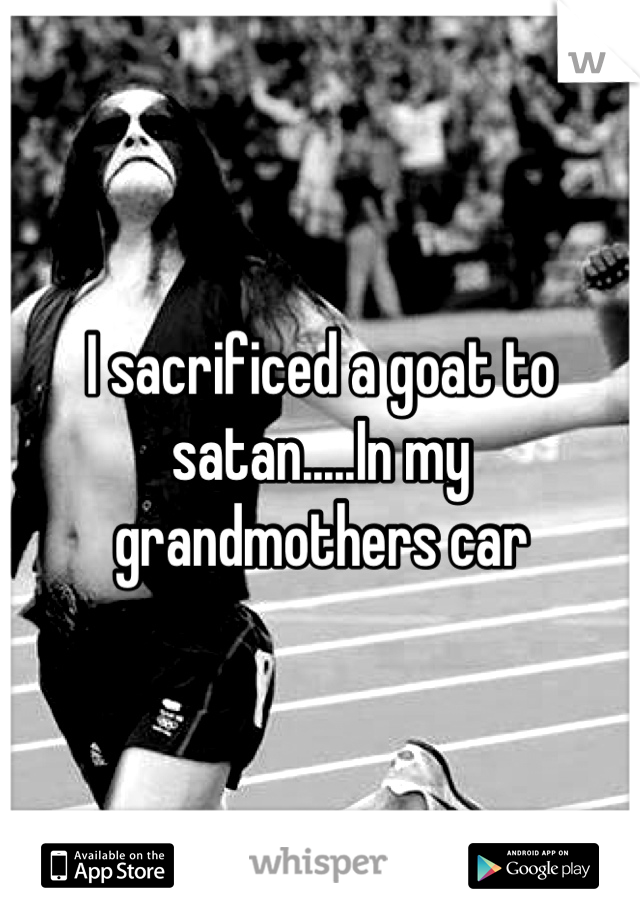 I sacrificed a goat to satan.....In my grandmothers car
