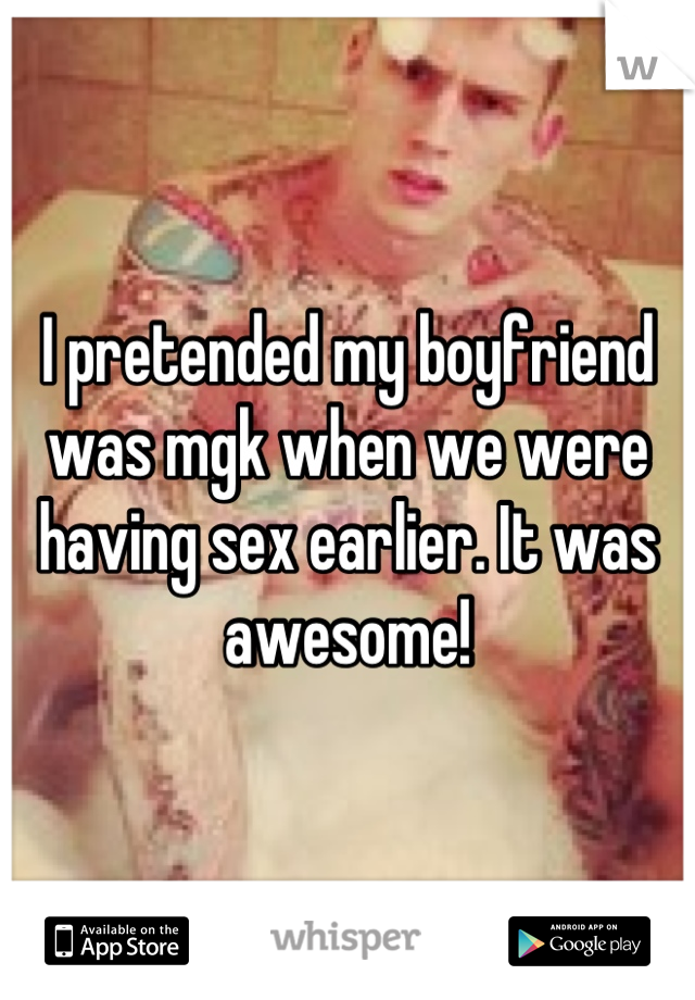 I pretended my boyfriend was mgk when we were having sex earlier. It was awesome!