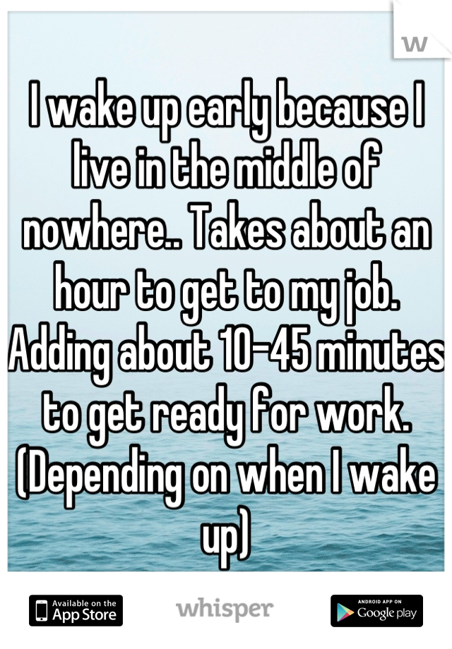 I wake up early because I live in the middle of nowhere.. Takes about an hour to get to my job. Adding about 10-45 minutes to get ready for work. (Depending on when I wake up)
