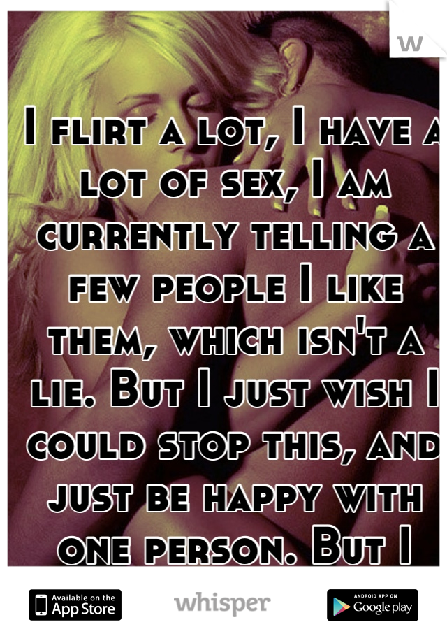 I flirt a lot, I have a lot of sex, I am currently telling a few people I like them, which isn't a lie. But I just wish I could stop this, and just be happy with one person. But I need attention :/