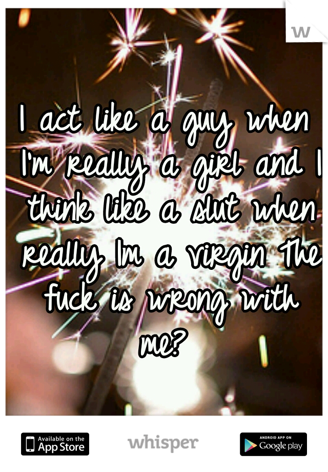 I act like a guy when I'm really a girl and I think like a slut when really Im a virgin The fuck is wrong with me? 