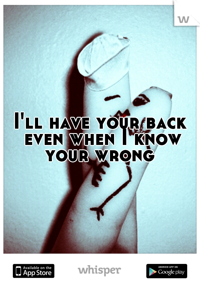 I'll have your back even when I know your wrong 