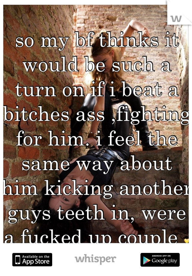 so my bf thinks it would be such a turn on if i beat a bitches ass ,fighting for him. i feel the same way about him kicking another guys teeth in, were a fucked up couple 💛