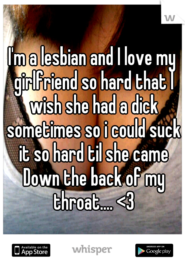 I'm a lesbian and I love my girlfriend so hard that I wish she had a dick sometimes so i could suck it so hard til she came Down the back of my throat.... <3