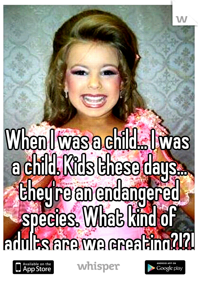 When I was a child... I was a child. Kids these days... they're an endangered species. What kind of adults are we creating?!?!
