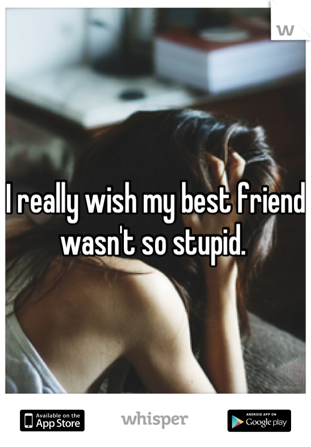 I really wish my best friend wasn't so stupid. 