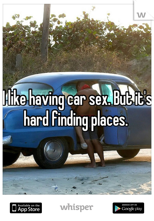 I like having car sex. But it's hard finding places. 