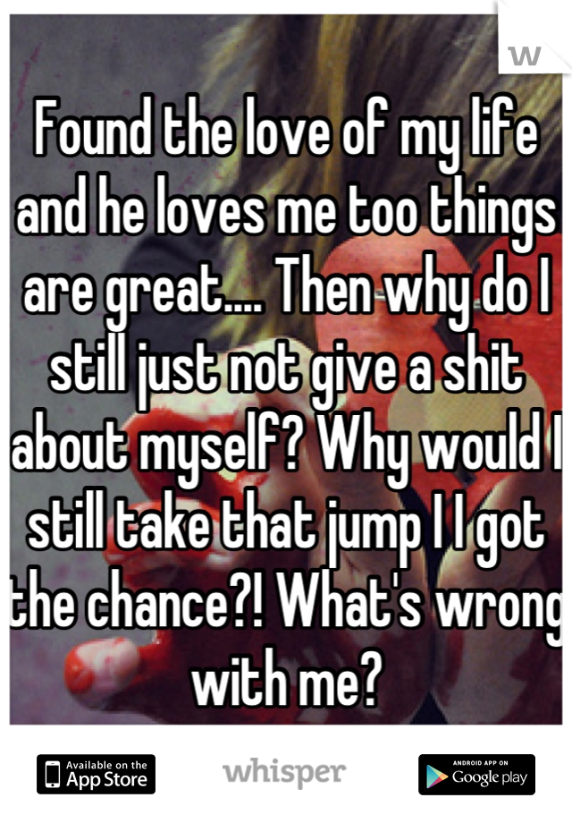 Found the love of my life and he loves me too things are great.... Then why do I still just not give a shit about myself? Why would I still take that jump I I got the chance?! What's wrong with me?
