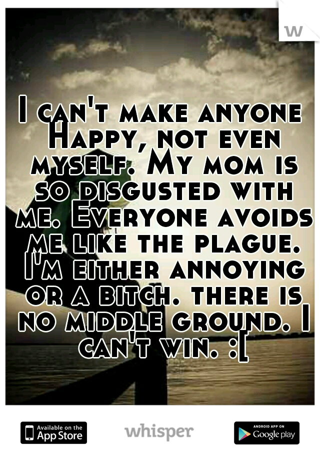 I can't make anyone Happy, not even myself. My mom is so disgusted with me. Everyone avoids me like the plague. I'm either annoying or a bitch. there is no middle ground. I can't win. :[