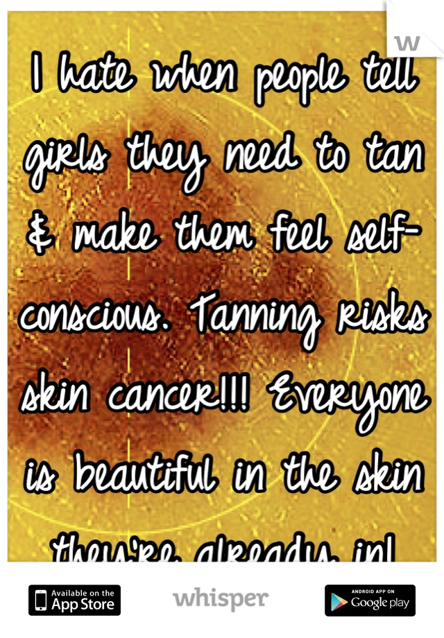 I hate when people tell girls they need to tan & make them feel self-conscious. Tanning risks skin cancer!!! Everyone is beautiful in the skin they're already in!
