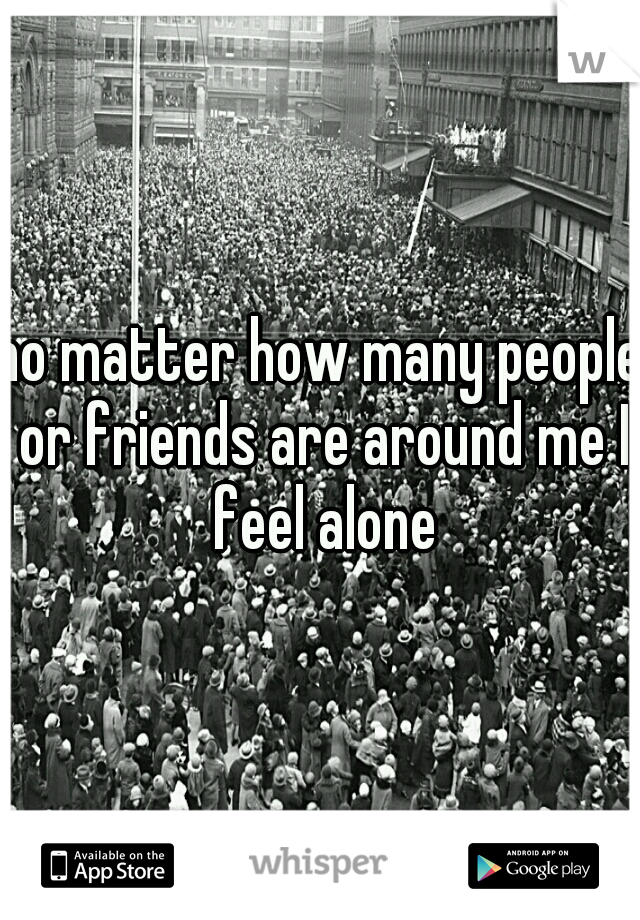 no matter how many people or friends are around me I feel alone
