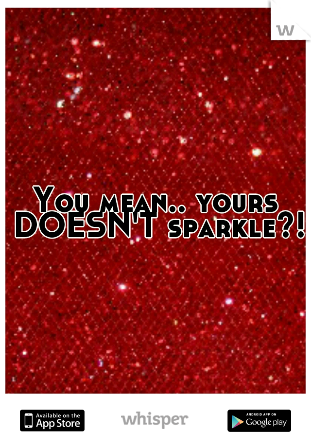 You mean.. yours DOESN'T sparkle?!?