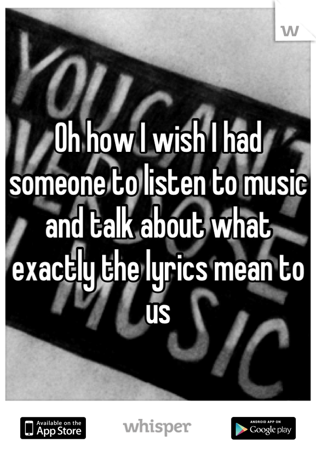 Oh how I wish I had someone to listen to music and talk about what exactly the lyrics mean to us