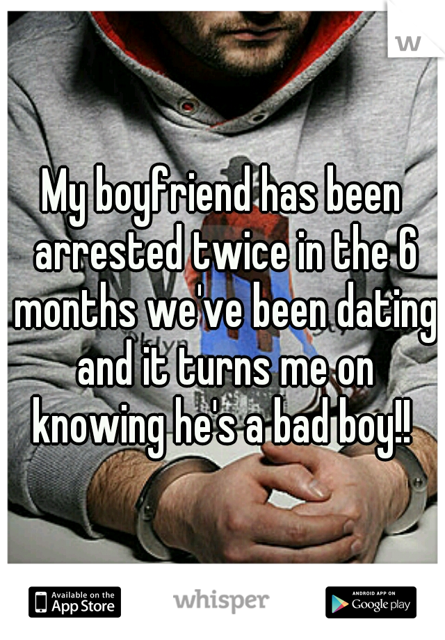 My boyfriend has been arrested twice in the 6 months we've been dating and it turns me on knowing he's a bad boy!! 