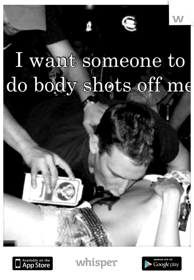 I want someone to do body shots off me