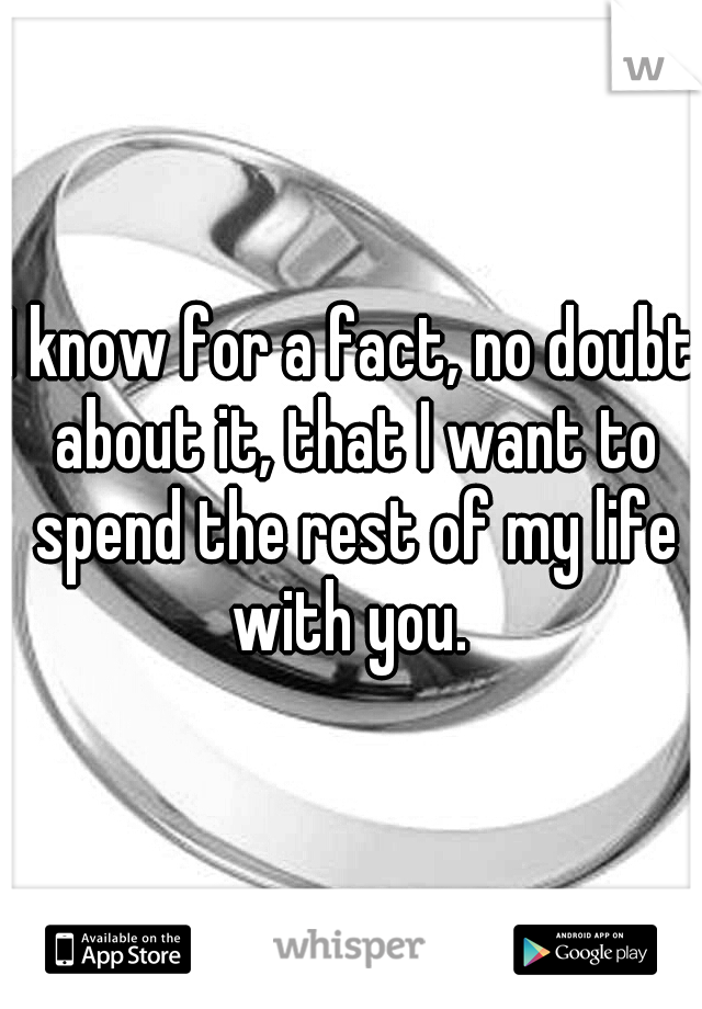 I know for a fact, no doubt about it, that I want to spend the rest of my life with you. 