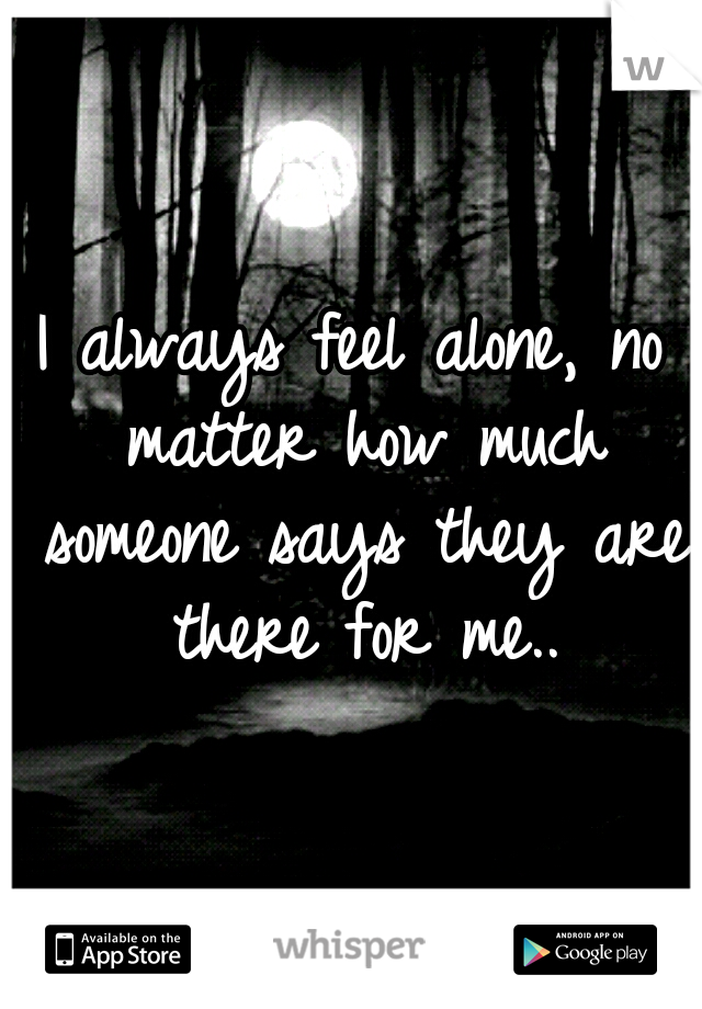 I always feel alone, no matter how much someone says they are there for me..