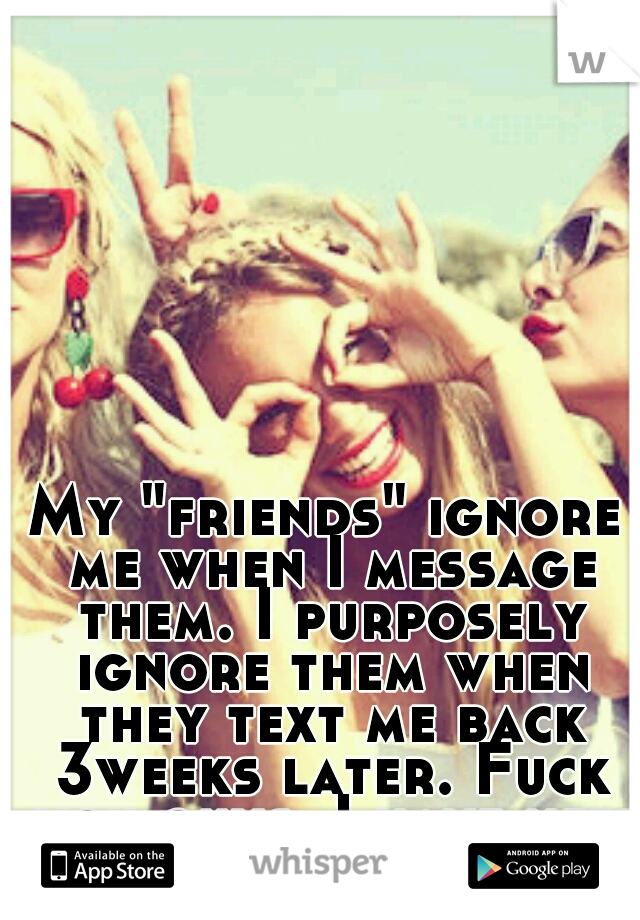 My "friends" ignore me when I message them. I purposely ignore them when they text me back 3weeks later. Fuck you guys, I have new friends now!