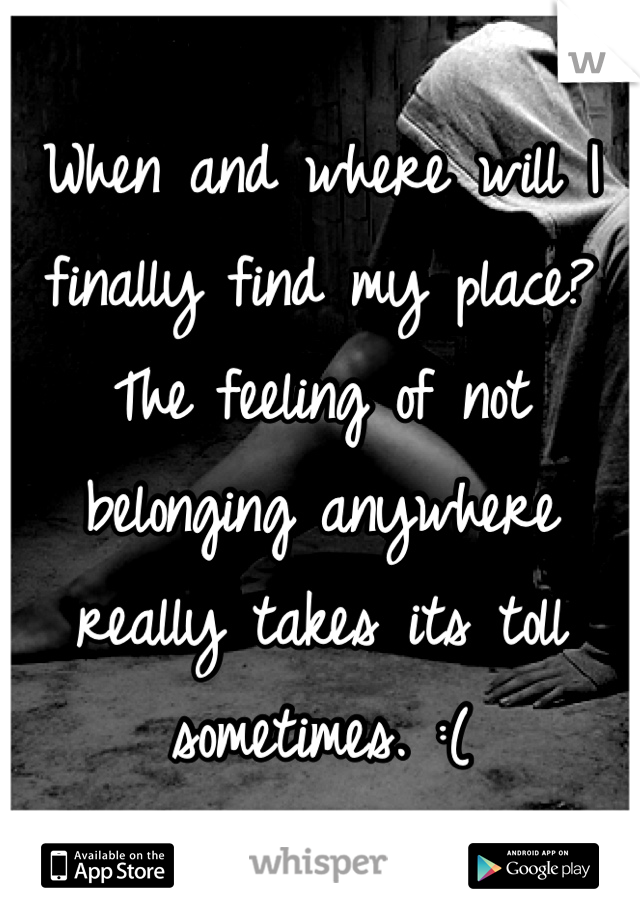 When and where will I finally find my place? The feeling of not belonging anywhere really takes its toll sometimes. :(