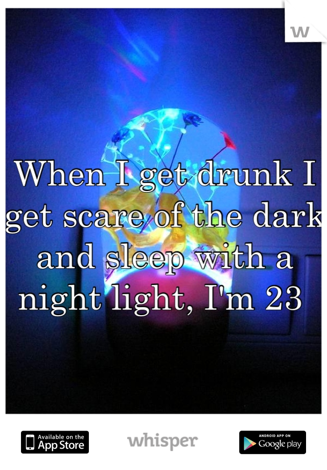 When I get drunk I get scare of the dark and sleep with a night light, I'm 23 