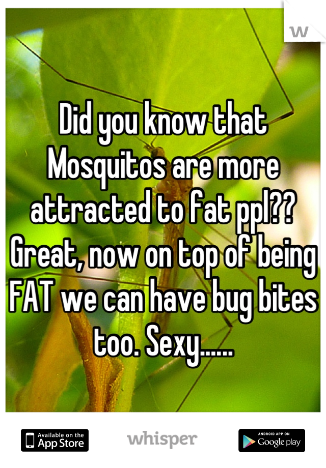 Did you know that Mosquitos are more attracted to fat ppl?? Great, now on top of being FAT we can have bug bites too. Sexy......