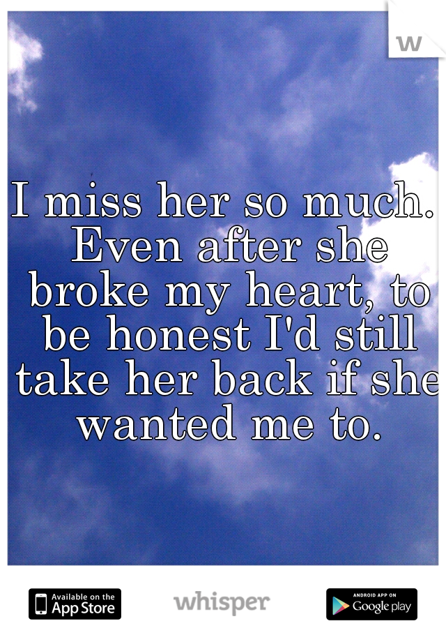 I miss her so much. Even after she broke my heart, to be honest I'd still take her back if she wanted me to.