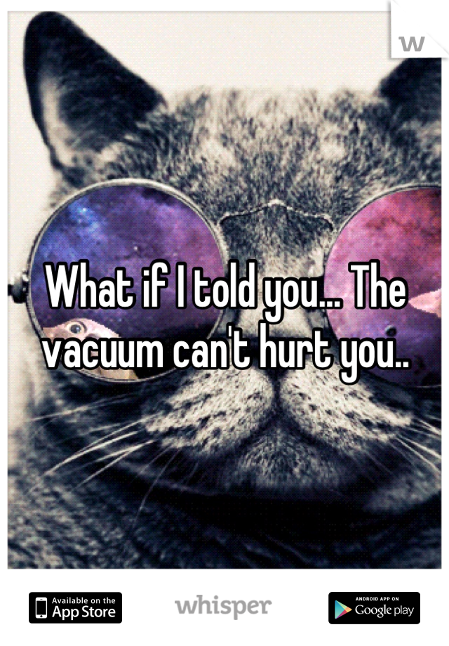 What if I told you... The vacuum can't hurt you..